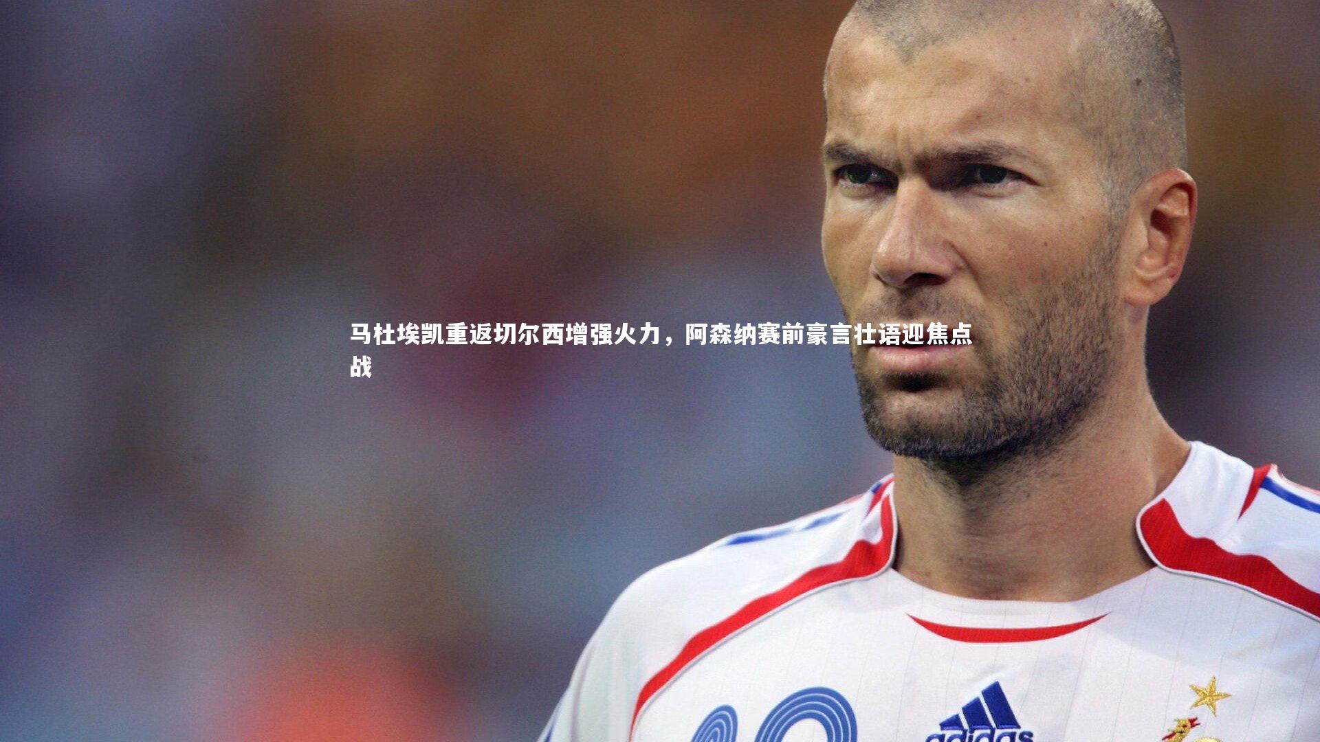 马杜埃凯重返切尔西增强火力，阿森纳赛前豪言壮语迎焦点战