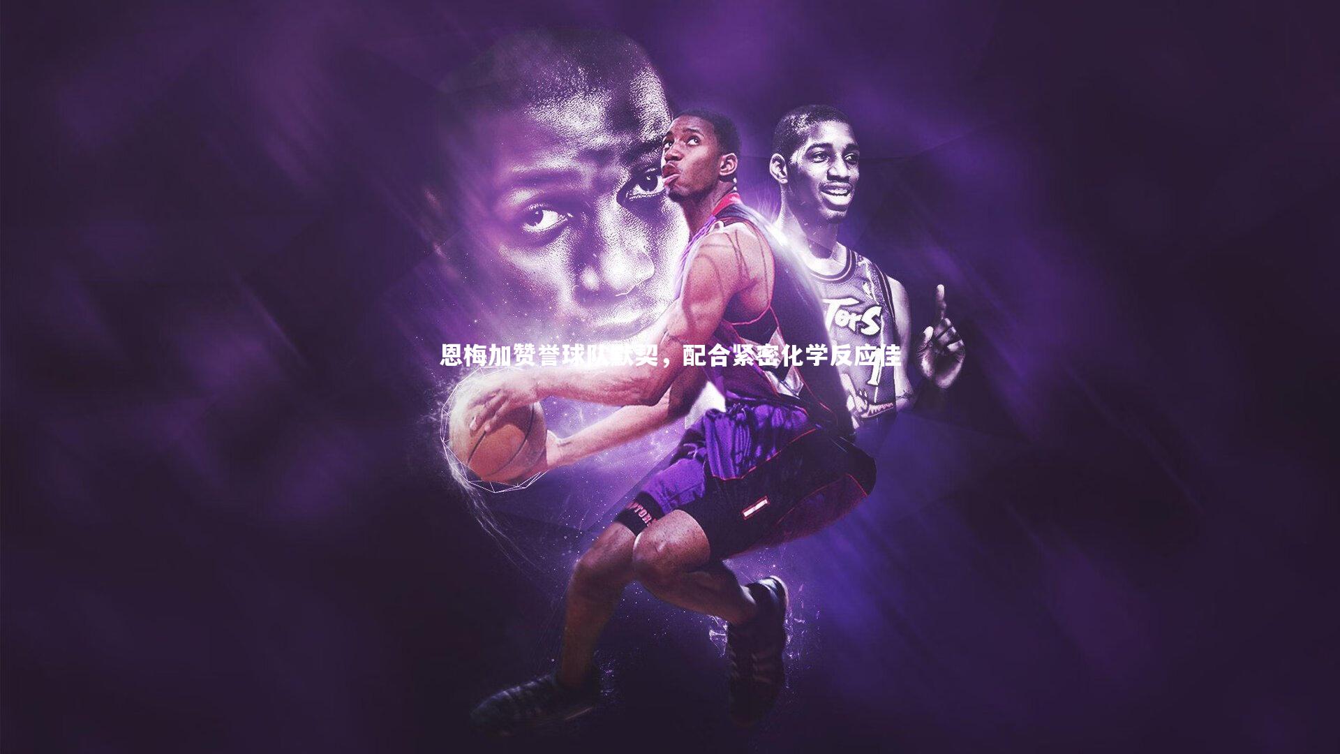 恩梅加赞誉球队默契，配合紧密化学反应佳